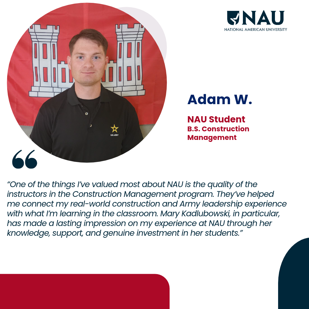 Adam W.<p>One of the things I’ve valued most about NAU is the quality of the instructors in the Construction Management program. They’ve helped me connect my real-world construction and Army leadership experience with what I’m learning in the classroom. Mary Kadlubowski, in particular, has made a lasting impression on my experience at NAU through her knowledge, support, and genuine investment in her students.</p>
<p> </p>
